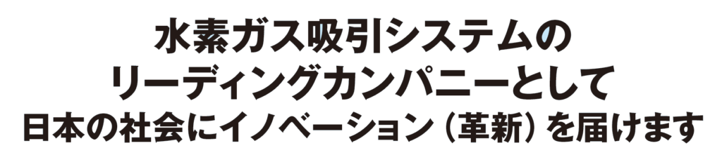 水素ガス吸引システムのリーディングカンパニーとして日本の社会にイノベーションを届けます。